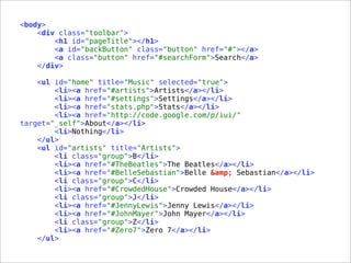 <body>
<div class="toolbar">
<h1 id="pageTitle"></h1>
<a id="backButton" class="button" href="#"></a>
<a class="button" href="#searchForm">Search</a>
</div>
<ul id="home" title="Music" selected="true">
<li><a href="#artists">Artists</a></li>
<li><a href="#settings">Settings</a></li>
<li><a href="stats.php">Stats</a></li>
<li><a href="http://code.google.com/p/iui/"
target="_self">About</a></li>
<li>Nothing</li>
</ul>
<ul id="artists" title="Artists">
<li class="group">B</li>
<li><a href="#TheBeatles">The Beatles</a></li>
<li><a href="#BelleSebastian">Belle &amp; Sebastian</a></li>
<li class="group">C</li>
<li><a href="#CrowdedHouse">Crowded House</a></li>
<li class="group">J</li>
<li><a href="#JennyLewis">Jenny Lewis</a></li>
<li><a href="#JohnMayer">John Mayer</a></li>
<li class="group">Z</li>
<li><a href="#Zero7">Zero 7</a></li>
</ul>
 