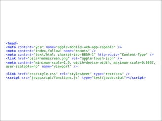 <head>
<meta content="yes" name="apple-mobile-web-app-capable" />
<meta content="index,follow" name="robots" />
<meta content="text/html; charset=iso-8859-1" http-equiv="Content-Type" />
<link href="pics/homescreen.png" rel="apple-touch-icon" />
<meta content="minimum-scale=1.0, width=device-width, maximum-scale=0.6667,
user-scalable=no" name="viewport" />
<link href="css/style.css" rel="stylesheet" type="text/css" />
<script src="javascript/functions.js" type="text/javascript"></script>
 