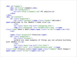 <div id="topbar">
<div id="title">iWebKit</div>
<div id="leftbutton">
<a href="http://iwebkit.net">PC website</a>
</div>
</div>
<div id="content">
<ul class="pageitem">
<li class="textbox"><span class="header">Welcome</
span><p>Welcome to the iWebKit 4 Demo site!</p>
</li>
<li class="menu"><a href="changelog.html">
<img alt="changelog" src="thumbs/start.png" /><span
class="name">What’s New?</span><span class="arrow"></span></a></li>
</ul>
<span class="graytitle">Features</span>
<ul class="pageitem">
<li class="textbox">
<p>Here are some examples of things you can achieve building
with iWebKit 4:</p>
</li>
<li class="menu"><a href="list.html">
<img alt="list" src="thumbs/contacts.png" /><span
class="name">Classic Lists</span><span class="comment">With Images</
span><span class="arrow"></span></a></li>
 