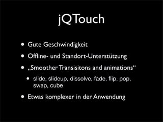 jQTouch
• Gute Geschwindigkeit
• Ofﬂine- und Standort-Unterstützung
• „Smoother Transisitons and animations“
• slide, slideup, dissolve, fade, ﬂip, pop,
swap, cube
• Etwas komplexer in der Anwendung
 