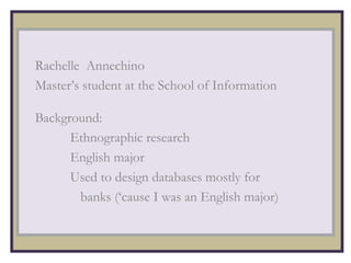 Rachelle Annechino
Master’s student at the School of Information
Background:
Ethnographic research
English major
Used to design databases mostly for
banks (‘cause I was an English major)
 