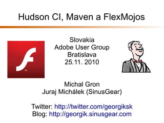 Hudson CI, Maven a FlexMojos
Slovakia
Adobe User Group
Bratislava
25.11. 2010
Michal Gron
Juraj Michálek (SinusGear)
Twitter: http://twitter.com/georgiksk
Blog: http://georgik.sinusgear.com
 