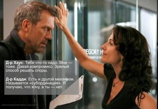 Д-р Хаус: Тебе что-то надо. Мне —
тоже. Давай компромисс. Зрелый
способ решать споры.
Д-р Кадди: Есть и другой механизм.
Называется «субординация». Я
получаю, что хочу, а ты — нет.
™©2004 FOX BROADCASTING COMPANY. Cr: Nigel Parry/FOX.
 
