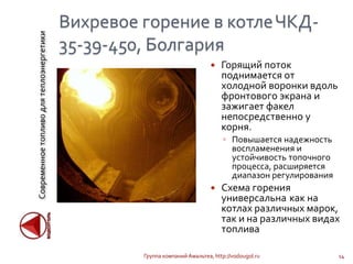 Современноетопливодлятеплоэнергетики
Вихревое горение в котлеЧКД-
35-39-450, Болгария
 Горящий поток
поднимается от
холодной воронки вдоль
фронтового экрана и
зажигает факел
непосредственно у
корня.
◦ Повышается надежность
воспламенения и
устойчивость топочного
процесса, расширяется
диапазон регулирования
 Схема горения
универсальна как на
котлах различных марок,
так и на различных видах
топлива
Группа компаний Амальтеа, http://vodougol.ru 14
 