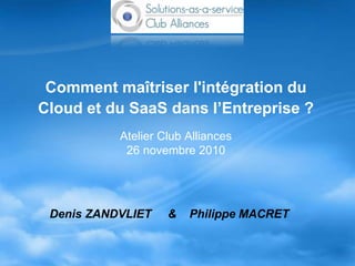 Comment maîtriser l'intégration du
Cloud et du SaaS dans l’Entreprise ?
Atelier Club Alliances
26 novembre 2010
Denis ZANDVLIET & Philippe MACRET
 