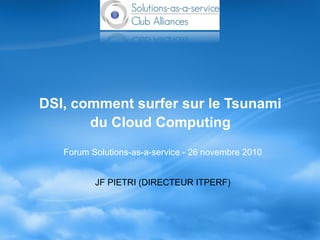 DSI, comment surfer sur le Tsunami
du Cloud Computing
Forum Solutions-as-a-service - 26 novembre 2010
JF PIETRI (DIRECTEUR ITPERF)
 