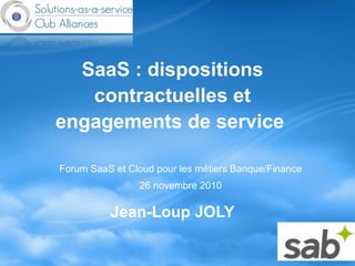 SaaS : dispositions
contractuelles et
engagements de service
Jean-Loup JOLY
Forum SaaS et Cloud pour les métiers Banque/Finance
26 novembre 2010
 