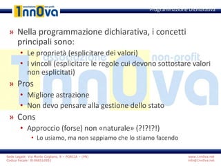 www.1nn0va.net
info@1nn0va.net
Sede Legale: Via Monte Coglians, 8 – PORCIA – (PN)
Codice fiscale: 91068510931
» Nella programmazione dichiarativa, i concetti
principali sono:
• Le proprietà (esplicitare dei valori)
• I vincoli (esplicitare le regole cui devono sottostare valori
non esplicitati)
» Pros
• Migliore astrazione
• Non devo pensare alla gestione dello stato
» Cons
• Approccio (forse) non «naturale» (?!?!?!)
• Lo usiamo, ma non sappiamo che lo stiamo facendo
Programmazione Dichiarativa
 