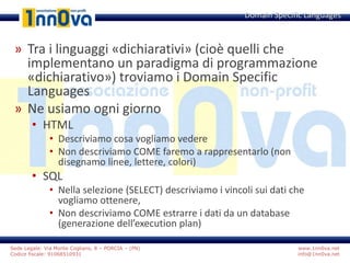 www.1nn0va.net
info@1nn0va.net
Sede Legale: Via Monte Coglians, 8 – PORCIA – (PN)
Codice fiscale: 91068510931
» Tra i linguaggi «dichiarativi» (cioè quelli che
implementano un paradigma di programmazione
«dichiarativo») troviamo i Domain Specific
Languages
» Ne usiamo ogni giorno
• HTML
• Descriviamo cosa vogliamo vedere
• Non descriviamo COME faremo a rappresentarlo (non
disegnamo linee, lettere, colori)
• SQL
• Nella selezione (SELECT) descriviamo i vincoli sui dati che
vogliamo ottenere,
• Non descriviamo COME estrarre i dati da un database
(generazione dell’execution plan)
Domain Specific Languages
 