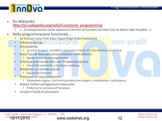 www.1nn0va.net
info@1nn0va.net
Sede Legale: Via Monte Coglians, 8 – PORCIA – (PN)
Codice fiscale: 91068510931
19/11/2010 www.xedotnet.org 12
» Da Wikipedia
http://en.wikipedia.org/wiki/Functional_programming
• «...la computazione viene espressa in termini di funzioni ed evita l’uso di stato e dati mutabili...»
» Nella programmazione funzionale...
• Le funzioni sono First-Class Types (High Order Functions)
• Inferenza dei tipi
• Immutabilità
• La scelta di essere «mutabile» (ed essere a rischio di «side effectes», è esplicita)
• Evita l’uso di stato per evitare insidiosi «side-effects»
• Specie in concurrent programming
• Enfatizza la forma dei dati, non l’implementazione
• Uso di dati polimorfici e di pattern matching
• Modellato sul lambda calcolo
• Expression Oriented
• Promuove la «lazy evaluation»
• Valutazione «pigra», il più tardi possibile (non «eager», «impaziente», «anticipato»)
• Riduce l’enfasi sull’approccio imperativo
• Preferisce la ricorsione all’iterazione
• Innalza il livello di astrazione
Programmazione Funzionale
 