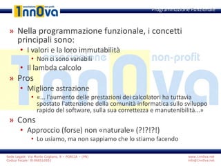 www.1nn0va.net
info@1nn0va.net
Sede Legale: Via Monte Coglians, 8 – PORCIA – (PN)
Codice fiscale: 91068510931
» Nella programmazione funzionale, i concetti
principali sono:
• I valori e la loro immutabilità
• Non ci sono variabili
• Il lambda calcolo
» Pros
• Migliore astrazione
• «... l'aumento delle prestazioni dei calcolatori ha tuttavia
spostato l'attenzione della comunità informatica sullo sviluppo
rapido del software, sulla sua correttezza e manutenibilità...»
» Cons
• Approccio (forse) non «naturale» (?!?!?!)
• Lo usiamo, ma non sappiamo che lo stiamo facendo
Programmazione Funzionale
 