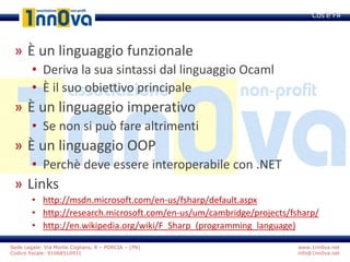 www.1nn0va.net
info@1nn0va.net
Sede Legale: Via Monte Coglians, 8 – PORCIA – (PN)
Codice fiscale: 91068510931
» È un linguaggio funzionale
• Deriva la sua sintassi dal linguaggio Ocaml
• È il suo obiettivo principale
» È un linguaggio imperativo
• Se non si può fare altrimenti
» È un linguaggio OOP
• Perchè deve essere interoperabile con .NET
» Links
• http://msdn.microsoft.com/en-us/fsharp/default.aspx
• http://research.microsoft.com/en-us/um/cambridge/projects/fsharp/
• http://en.wikipedia.org/wiki/F_Sharp_(programming_language)
Cos’è F#
 