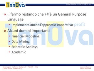 www.1nn0va.net
info@1nn0va.net
Sede Legale: Via Monte Coglians, 8 – PORCIA – (PN)
Codice fiscale: 91068510931
» ...fermo restando che F# è un General Purpose
Language
• Implementa anche l’approccio imperativo
» Alcuni domini importanti
• Financial Modeling
• Data Mining
• Scientific Analisys
• Academic
Applicazioni tipiche per F#
 