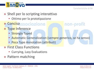 www.1nn0va.net
info@1nn0va.net
Sede Legale: Via Monte Coglians, 8 – PORCIA – (PN)
Codice fiscale: 91068510931
» Shell per lo scripting interattivo
• Ottimo per la prototipazione
» Conciso
» Type Inference
• Strongly Typed
• Automatic Generalization (sempre generico, se ha senso)
• Poca Type Annotation (attributi)
» First Class Functions
• Currying, Lazy Evaluations
» Pattern matching
Caratteristiche di F#
 