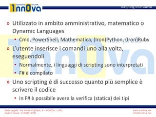 www.1nn0va.net
info@1nn0va.net
Sede Legale: Via Monte Coglians, 8 – PORCIA – (PN)
Codice fiscale: 91068510931
» Utilizzato in ambito amministrativo, matematico o
Dynamic Languages
• Cmd, PowerShell, Mathematica, (Iron)Python, (Iron)Ruby
» L’utente inserisce i comandi uno alla volta,
eseguendoli
• Normalmente, i linguaggi di scripting sono interpretati
• F# è compilato
» Uno scripting è di successo quanto più semplice è
scrivere il codice
• In F# è possibile avere la verifica (statica) dei tipi
Scripting Interattivo
 
