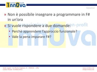 www.1nn0va.net
info@1nn0va.net
Sede Legale: Via Monte Coglians, 8 – PORCIA – (PN)
Codice fiscale: 91068510931
» Non è possibile insegnare a programmare in F#
in un’ora
» Si vuole rispondere a due domande:
• Perchè apprendere l’approccio funzionale?
• Vale la pena imparare F#?
Obiettivi
 