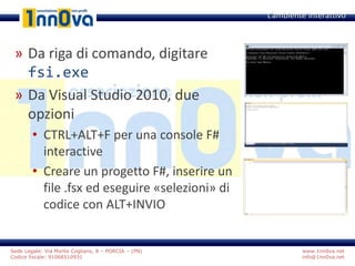 www.1nn0va.net
info@1nn0va.net
Sede Legale: Via Monte Coglians, 8 – PORCIA – (PN)
Codice fiscale: 91068510931
» Da riga di comando, digitare
fsi.exe
» Da Visual Studio 2010, due
opzioni
• CTRL+ALT+F per una console F#
interactive
• Creare un progetto F#, inserire un
file .fsx ed eseguire «selezioni» di
codice con ALT+INVIO
L’ambiente interattivo
 