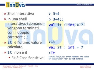 www.1nn0va.net
info@1nn0va.net
Sede Legale: Via Monte Coglians, 8 – PORCIA – (PN)
Codice fiscale: 91068510931
» Shell interattiva
» In una shell
interattiva, i comandi
vengono terminati
con il doppio
carattere ;;
» it è l’ultimo valore
calcolato
» It non è it
• F# è Case Sensitive
Shell Interattiva
> 3+4
> 3+4;;
val it : int = 7
>it
val it : int = 7
>It
Script.fsx(3,1): error FS0039: The value
or constructor 'It' is not defined
 