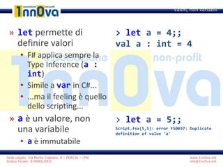 www.1nn0va.net
info@1nn0va.net
Sede Legale: Via Monte Coglians, 8 – PORCIA – (PN)
Codice fiscale: 91068510931
» let permette di
definire valori
• F# applica sempre la
Type Inference (a :
int)
• Simile a var in C#...
• ...ma il feeling è quello
dello scripting...
» a è un valore, non
una variabile
• a è immutabile
Valori, non variabili
> let a = 4;;
val a : int = 4
> let a = 5;;
Script.fsx(5,5): error FS0037: Duplicate
definition of value 'a'
 