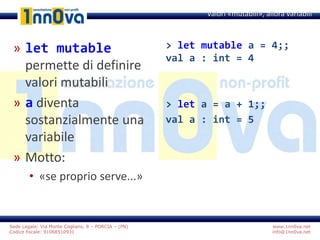 www.1nn0va.net
info@1nn0va.net
Sede Legale: Via Monte Coglians, 8 – PORCIA – (PN)
Codice fiscale: 91068510931
» let mutable
permette di definire
valori mutabili
» a diventa
sostanzialmente una
variabile
» Motto:
• «se proprio serve...»
Valori «mutabili», allora variabili
> let mutable a = 4;;
val a : int = 4
> let a = a + 1;;
val a : int = 5
 