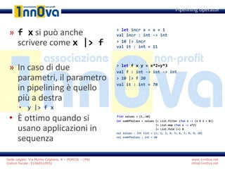 www.1nn0va.net
info@1nn0va.net
Sede Legale: Via Monte Coglians, 8 – PORCIA – (PN)
Codice fiscale: 91068510931
» f x si può anche
scrivere come x |> f
» In caso di due
parametri, il parametro
in pipelining è quello
più a destra
• y |> f x
• È ottimo quando si
usano applicazioni in
sequenza
Pipelining operator
> let incr x = x + 1
val incr : int -> int
> 10 |> incr
val it : int = 11
> let f x y = x*2+y*3
val f : int -> int -> int
> 10 |> f 20
val it : int = 70
>let values = [1..10]
let sumOfValues = values |> List.filter (fun x -> (x % 2 = 0))
|> List.map (fun x -> x*2)
|> List.fold (+) 0
val values : int list = [1; 2; 3; 4; 5; 6; 7; 8; 9; 10]
val sumOfValues : int = 60
 