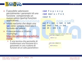 www.1nn0va.net
info@1nn0va.net
Sede Legale: Via Monte Coglians, 8 – PORCIA – (PN)
Codice fiscale: 91068510931
» È possibile valorizzare
parzialmente i parametri di una
funzione componendo un
nuovo valore (partial function
application)
» Infatti notiamo che dopo una
let viene sempre mostrato il
formato del valore
» Il meccanismo si chiama
«currying»
http://en.wikipedia.org/wiki/Cu
rrying
• È una tecnica che permette di
trasformare una funzione di n
parametri in una «catena di
funzioni di un solo parametro»
Composition
>let f x y = x + y
>let incr x = f x 1
>incr 5
val f : int -> int -> int
val incr : int -> int
val it : int = 6
 