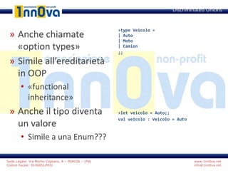 www.1nn0va.net
info@1nn0va.net
Sede Legale: Via Monte Coglians, 8 – PORCIA – (PN)
Codice fiscale: 91068510931
» Anche chiamate
«option types»
» Simile all’ereditarietà
in OOP
• «functional
inheritance»
» Anche il tipo diventa
un valore
• Simile a una Enum???
Discriminated Unions
>type Veicolo =
| Auto
| Moto
| Camion
;;
>let veicolo = Auto;;
val veicolo : Veicolo = Auto
 