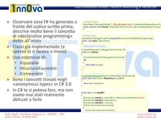 www.1nn0va.net
info@1nn0va.net
Sede Legale: Via Monte Coglians, 8 – PORCIA – (PN)
Codice fiscale: 91068510931
» Osservare cosa F# ha generato a
fronte del codice scritto prima,
descrive molto bene il concetto
di «declarative programming»
detto all’inizio
» Classi già implementate (e
spesso lo si faceva a mano)
» Uso estensivo di:
• IEquatable
• IStructuralEquatable
• IComparable
» Sono i concetti trovati negli
«anonymous types» in C# 3.0
» In C# lo si poteva fare, ma non
siamo mai stati realmente
abituati a farlo
Discriminated Union, Pattern Matching e Reflector
 