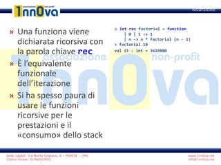 www.1nn0va.net
info@1nn0va.net
Sede Legale: Via Monte Coglians, 8 – PORCIA – (PN)
Codice fiscale: 91068510931
» Una funziona viene
dichiarata ricorsiva con
la parola chiave rec
» È l’equivalente
funzionale
dell’iterazione
» Si ha spesso paura di
usare le funzioni
ricorsive per le
prestazioni e il
«consumo» dello stack
Ricorsione
> let rec factorial = function
| 0 | 1 -> 1
| n -> n * factorial (n - 1)
> factorial 10
val it : int = 3628800
 