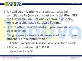 www.1nn0va.net
info@1nn0va.net
Sede Legale: Via Monte Coglians, 8 – PORCIA – (PN)
Codice fiscale: 91068510931
» Tail Call Optimization è una caratteristica del
compilatore F# (e in alcuni casi anche del JITer .NET)
che trasforma una funzione ricorsiva in un ciclo
while se la chiamata ricorsiva è l’ultima.
» Questa ottimizzazione risolve il problema dello
stack overflow
» Bisogna sempre tentare di pensare ad una funzione
affinchè sia “tail optimizable”
• Perchè il compilatore (o il JITer) non fanno tutto da solo
» Il TCO è disponibile nel CLR 4.0
• Quindi anche in C#!
Tail Recursion
 