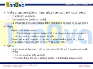 www.1nn0va.net
info@1nn0va.net
Sede Legale: Via Monte Coglians, 8 – PORCIA – (PN)
Codice fiscale: 91068510931
» Nella programmazione imperativa, i concetti principali sono:
• Lo stato (le variabili)
• L’assegnazione (delle variabili)
• La sequenza delle operazioni (che cambiano lo stato delle variabili)
» Pros
• Approccio «naturale»
• «The hardware implementation of almost all computers is imperative »
• Ad un certo punto l’esecuzione va fatta
• Quando viene insegnato il concetto astratto di algoritmo, viene
implicitamente richiesto di essere gli «esecutori»
» Cons
• La gestione dello stato può essere complicata ed è spesso causa di
errori
• Forse abusiamo delle variabili
• Sempre di più ora che si parla di parallel e distributed programming
Programmazione Imperativa
 