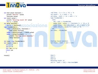 www.1nn0va.net
info@1nn0va.net
Sede Legale: Via Monte Coglians, 8 – PORCIA – (PN)
Codice fiscale: 91068510931
let bind value1 function1 =
printfn "Bind %A." value1
function1 value1
let result value1 =
printfn "Returning result: %A" value1
fun () -> value1
let delay function1 =
fun () -> function1()
type TraceBuilder() =
member x.Bind(value1, function1) =
bind value1 function1
member x.Return(value1) = result value1
member x.Delay(function1) =
printfn "Starting traced execution."
delay function1
let trace = new TraceBuilder()
let trace1 = trace {
let! x = 7
let! y = 5
let! sum = x + y
return sum
}
trace1()
Tracing Workflow
>val bind : 'a -> ('a -> 'b) -> 'b
val result : 'a -> (unit -> 'a)
val delay : (unit -> 'a) -> unit -> 'a
type TraceBuilder =
class
new : unit -> TraceBuilder
member Bind : value1:'c * function1:('c -> 'd) -> 'd
member Delay : function1:(unit -> 'a) -> (unit -> 'a)
member Return : value1:'b -> (unit -> 'b)
end
val trace : TraceBuilder
Starting traced execution.
val trace1 : (unit -> unit -> int)
Bind 7.
Bind 5.
Bind 12.
Returning result: 12
val it : (unit -> int) = <fun:result@40>
 