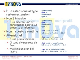 www.1nn0va.net
info@1nn0va.net
Sede Legale: Via Monte Coglians, 8 – PORCIA – (PN)
Codice fiscale: 91068510931
» È un estensione al Type
system extension
» Non è invasivo
• È un meccanismo di
annotazione basato sul
processo di inferenza
» Non ha costo a runtime
» Attenzione!
• È una prima versione
• Ci sono diverse cose da
fare
• Ma è già un gran bel
lavoro
Unità di Misura
>[<Measure>]
type m;;
[<Measure>]
type m
>[<Measure>]
type s;;
[<Measure>]
type s
>let space = 10.0<m>;;
val space : float<m> = 10.0
>let time = 2.0<s>;;
val time : float<s> = 2.0
>let speed = space/time;;
val speed : float<m/s> = 5.0
>let acc = space/time/time;;
val acc : float<m/s ^ 2> = 2.5
 
