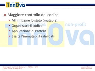 www.1nn0va.net
info@1nn0va.net
Sede Legale: Via Monte Coglians, 8 – PORCIA – (PN)
Codice fiscale: 91068510931
Perchè apprendere l’approccio funzionale
» Maggiore controllo del codice
• Minimizzare lo stato (mutable)
• Organizzare il codice
• Applicazione di Pattern
• Esalta l’immutabilità dei dati
 