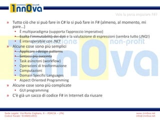 www.1nn0va.net
info@1nn0va.net
Sede Legale: Via Monte Coglians, 8 – PORCIA – (PN)
Codice fiscale: 91068510931
Vale la pena imparare F#?
» Tutto ciò che si può fare in C# lo si può fare in F# (almeno, al momento, mi
pare…)
• È multiparadigma (supporta l’approccio imperativo)
• Esalta l’immutabilità dei dati e la valutazione di espressioni (sembra tutto LINQ!)
• È interoperabile con .NET
» Alcune cose sono più semplici
• Applicare i design patterns
• Sintassi più succinta
• Task asincroni (workflow)
• Operazioni di trasformazione
• Computazioni
• Domain Specific Languages
• Aspect Oriented Programming
» Alcune cose sono più complicate
• GUI programming
» C’è già un sacco di codice F# in Internet da riusare
 