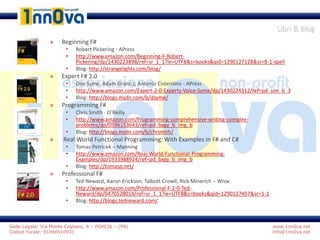 www.1nn0va.net
info@1nn0va.net
Sede Legale: Via Monte Coglians, 8 – PORCIA – (PN)
Codice fiscale: 91068510931
Libri & Blog
» Beginning F#
• Robert Pickering - APress
• http://www.amazon.com/Beginning-F-Robert-
Pickering/dp/1430223898/ref=sr_1_1?ie=UTF8&s=books&qid=1290127128&sr=8-1-spell
• Blog: http://strangelights.com/blog/
» Expert F# 2.0
• Don Syme, Adam Granicz, Antonio Cisternino - APress
• http://www.amazon.com/Expert-2-0-Experts-Voice-Syme/dp/1430224312/ref=pd_sim_b_3
• Blog: http://blogs.msdn.com/b/dsyme/
» Programming F#
• Chris Smith - O’Reilly
• http://www.amazon.com/Programming-comprehensive-writing-complex-
problems/dp/0596153643/ref=pd_bxgy_b_img_b
• Blog: http://blogs.msdn.com/b/chrsmith/
» Real World Functional Programming: With Examples in F# and C#
• Tomas Petricek – Manning
• http://www.amazon.com/Real-World-Functional-Programming-
Examples/dp/1933988924/ref=pd_bxgy_b_img_b
• Blog: http://tomasp.net/
» Professional F#
• Ted Neward, Aaron Erickson, Talbott Crowll, Rick Minerich – Wrox
• http://www.amazon.com/Professional-F-2-0-Ted-
Neward/dp/047052801X/ref=sr_1_1?ie=UTF8&s=books&qid=1290127457&sr=1-1
• Blog: http://blogs.tedneward.com/
 