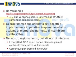 www.1nn0va.net
info@1nn0va.net
Sede Legale: Via Monte Coglians, 8 – PORCIA – (PN)
Codice fiscale: 91068510931
» Da Wikipedia
http://en.wikipedia.org/wiki/Object-oriented_programming
• «...i dati vengono espressi in termini di strutture
contenenti campi e metodi...»
» La programmazione orientata agli oggetti è
implicitamente imperativa, in quanto è «stato»
assieme ai metodi che permetto di «cambiare
questo stato»
» Nel nostro ragionamento, quindi, non ci interessa
• I concetti di OOP non ci danno niente in più nel
confronto Imperativo vs. Funzionale
• Comunque parleremo di F# e OOP
Programmazione Orientata agli Oggetti
 
