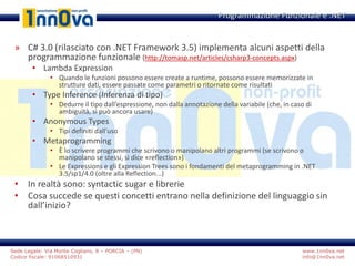 www.1nn0va.net
info@1nn0va.net
Sede Legale: Via Monte Coglians, 8 – PORCIA – (PN)
Codice fiscale: 91068510931
» C# 3.0 (rilasciato con .NET Framework 3.5) implementa alcuni aspetti della
programmazione funzionale (http://tomasp.net/articles/csharp3-concepts.aspx)
• Lambda Expression
• Quando le funzioni possono essere create a runtime, possono essere memorizzate in
strutture dati, essere passate come parametri o ritornate come risultati
• Type Inference (Inferenza di tipo)
• Dedurre il tipo dall’espressione, non dalla annotazione della variabile (che, in caso di
ambiguità, si può ancora usare)
• Anonymous Types
• Tipi definiti dall’uso
• Metaprogramming
• È lo scrivere programmi che scrivono o manipolano altri programmi (se scrivono o
manipolano se stessi, si dice «reflection»)
• Le Expressions e gli Expression Trees sono i fondamenti del metaprogramming in .NET
3.5/sp1/4.0 (oltre alla Reflection...)
• In realtà sono: syntactic sugar e librerie
• Cosa succede se questi concetti entrano nella definizione del linguaggio sin
dall’inizio?
Programmazione Funzionale e .NET
 
