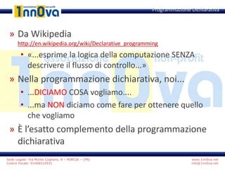 www.1nn0va.net
info@1nn0va.net
Sede Legale: Via Monte Coglians, 8 – PORCIA – (PN)
Codice fiscale: 91068510931
» Da Wikipedia
http://en.wikipedia.org/wiki/Declarative_programming
• «...esprime la logica della computazione SENZA
descrivere il flusso di controllo...»
» Nella programmazione dichiarativa, noi...
• ...DICIAMO COSA vogliamo....
• ...ma NON diciamo come fare per ottenere quello
che vogliamo
» È l’esatto complemento della programmazione
dichiarativa
Programmazione Dichiarativa
 