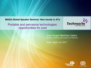 Portable and pervasive technologies: opportunities for pwd Jose Angel Martínez Usero Director of International Projects and Relations Qatar, March 1st, 2011 MADA Global Speaker Seminar: New trends in ATs 