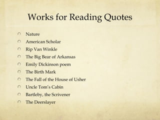 Works for Reading Quotes
Nature
American Scholar
Rip Van Winkle
The Big Bear of Arkansas
Emily Dickinson poem
The Birth Mark
The Fall of the House of Usher
Uncle Tom’s Cabin
Bartleby, the Scrivener
The Deerslayer
 