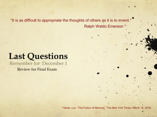 Last Questions
Remember for December 1
Review for Final Exam
“It is as difficult to appropriate the thoughts of others as it is to invent.”
Ralph Waldo Emerson *
* Sante, Luc. “The Fiction of Memory” The New York Times. March 14, 2010.
 