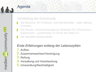 Agenda
11/37




        Vorstellung der Community
        ▌   Die Branche: 94 % Kleinst- und Kleinbetriebe – aber ständig
            innovativ.
        ▌   Der Ansatz: branchenbezogenen Netzwerk für: Informieren –
            kooperieren – qualifizieren im Sinne des Web 2.0
        ▌   Die aktuellen Nutzerzahlen


        Erste Erfahrungen entlang der Lebenszyklen
        1. Aufbau
        2. Zusammenwachsen/Vereinigung
        3. Reifung
        4. Verwaltung und Verantwortung
        5. Umwandlung/Nachhaltigkeit
 