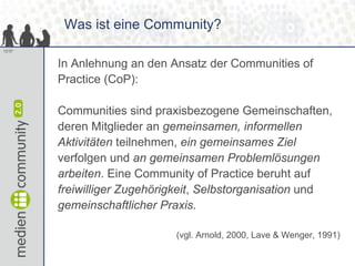 Was ist eine Community?
12/37


        In Anlehnung an den Ansatz der Communities of
        Practice (CoP):

        Communities sind praxisbezogene Gemeinschaften,
        deren Mitglieder an gemeinsamen, informellen
        Aktivitäten teilnehmen, ein gemeinsames Ziel
        verfolgen und an gemeinsamen Problemlösungen
        arbeiten. Eine Community of Practice beruht auf
        freiwilliger Zugehörigkeit, Selbstorganisation und
        gemeinschaftlicher Praxis.

                             (vgl. Arnold, 2000, Lave & Wenger, 1991)
 