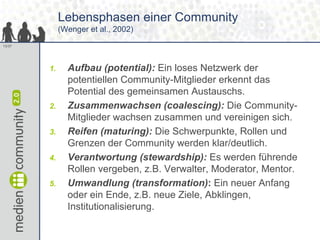 Lebensphasen einer Community
             (Wenger et al., 2002)
13/37




        1.     Aufbau (potential): Ein loses Netzwerk der
               potentiellen Community-Mitglieder erkennt das
               Potential des gemeinsamen Austauschs.
        2.     Zusammenwachsen (coalescing): Die Community-
               Mitglieder wachsen zusammen und vereinigen sich.
        3.     Reifen (maturing): Die Schwerpunkte, Rollen und
               Grenzen der Community werden klar/deutlich.
        4.     Verantwortung (stewardship): Es werden führende
               Rollen vergeben, z.B. Verwalter, Moderator, Mentor.
        5.     Umwandlung (transformation): Ein neuer Anfang
               oder ein Ende, z.B. neue Ziele, Abklingen,
               Institutionalisierung.
 