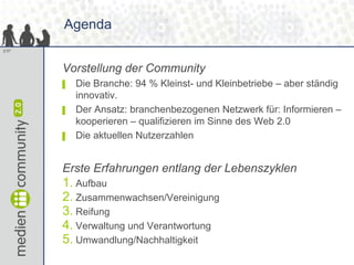 Agenda
2/37




       Vorstellung der Community
       ▌   Die Branche: 94 % Kleinst- und Kleinbetriebe – aber ständig
           innovativ.
       ▌   Der Ansatz: branchenbezogenen Netzwerk für: Informieren –
           kooperieren – qualifizieren im Sinne des Web 2.0
       ▌   Die aktuellen Nutzerzahlen


       Erste Erfahrungen entlang der Lebenszyklen
       1. Aufbau
       2. Zusammenwachsen/Vereinigung
       3. Reifung
       4. Verwaltung und Verantwortung
       5. Umwandlung/Nachhaltigkeit
 