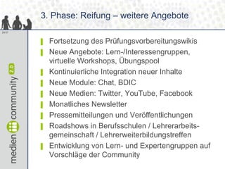 3. Phase: Reifung – weitere Angebote
29/37



        ▌   Fortsetzung des Prüfungsvorbereitungswikis
        ▌   Neue Angebote: Lern-/Interessengruppen,
            virtuelle Workshops, Übungspool
        ▌   Kontinuierliche Integration neuer Inhalte
        ▌   Neue Module: Chat, BDIC
        ▌   Neue Medien: Twitter, YouTube, Facebook
        ▌   Monatliches Newsletter
        ▌   Pressemitteilungen und Veröffentlichungen
        ▌   Roadshows in Berufsschulen / Lehrerarbeits-
            gemeinschaft / Lehrerweiterbildungstreffen
        ▌   Entwicklung von Lern- und Expertengruppen auf
            Vorschläge der Community
 