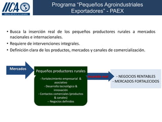 Programa “Pequeños Agroindustriales
                                 Exportadores” - PAEX


• Busca la inserción real de los pequeños productores rurales a mercados
  nacionales e internacionales.
• Requiere de intervenciones integrales.
• Definición clara de los productos, mercados y canales de comercialización.



 Mercados
               Pequeños productores rurales
                  - Fortalecimiento empresarial &
                                                     Incursión real     - NEGOCIOS RENTABLES
                               asociativo                             - MERCADOS FORTALECIDOS
                      - Desarrollo tecnológico &
                              innovación
                - Contactos comerciales (productos
                              & canales)
                         -- Negocios definidos
 