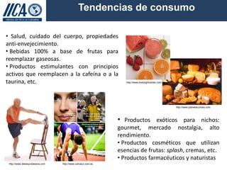 Tendencias de consumo

• Salud, cuidado del cuerpo, propiedades
anti-envejecimiento.
• Bebidas 100% a base de frutas para
reemplazar gaseosas.
• Productos estimulantes con principios
activos que reemplacen a la cafeína o a la
taurina, etc.                                                     http://www.bodylightcenter.com.ve




                                                                                                      http://www.planetacurioso.com




                                                               • Productos exóticos para nichos:
                                                               gourmet, mercado nostalgia, alto
                                                               rendimiento.
                                                               • Productos cosméticos que utilizan
                                                               esencias de frutas: splash, cremas, etc.
                                                               • Productos farmacéuticos y naturistas
 http://www.dietasyvidasana.com   http://www.colnatur.com.ec
 