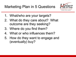Marketing Plan in 5 Questions What/who are your targets? What do they care about?  What outcome are they seeking? Where do you find them? What or who influences them? How do they want to engage and (eventually) buy? 